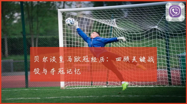 贝尔谈皇马欧冠经历:回顾关键战役与夺冠记忆