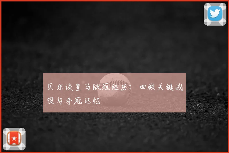 贝尔谈皇马欧冠经历:回顾关键战役与夺冠记忆